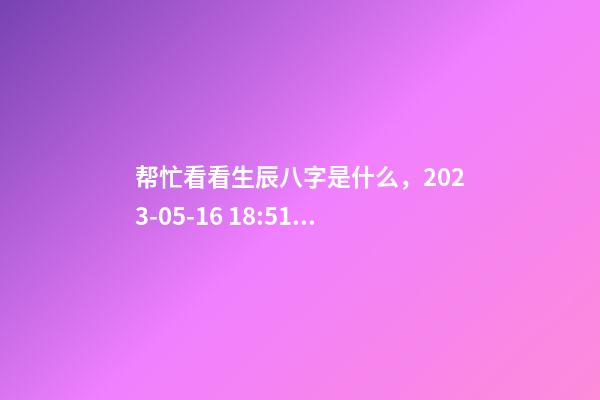 帮忙看看生辰八字是什么，2023-05-16 18:51，并根据五行起名